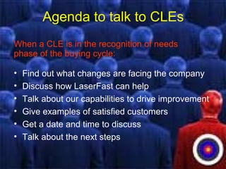 Agenda to talk to CLEs
When a CLE is in the recognition of needs
phase of the buying cycle:
• Find out what changes are facing the company
• Discuss how LaserFast can help
• Talk about our capabilities to drive improvement
• Give examples of satisfied customers
• Get a date and time to discuss
• Talk about the next steps
 