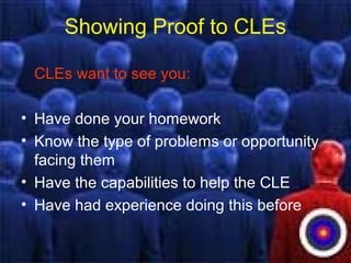 Showing Proof to CLEs
CLEs want to see you:
• Have done your homework
• Know the type of problems or opportunity
facing them
• Have the capabilities to help the CLE
• Have had experience doing this before
 