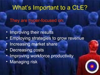 What’s Important to a CLE?
They are hyper-focused on:
• Improving their results
• Employing strategies to grow revenue
• Increasing market share
• Decreasing costs
• Improving workforce productivity
• Managing risk
 