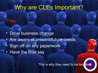 Why are CLEs Important?
They:
• Drive business change
• Are aware of present/future needs
• Sign off on any paperwork
• Have the final say
This is why they need to be targeted
 