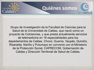 Quiénes somosGrupo de Investigación de la Facultad de Ciencias para la Salud de la Universidad de Caldas, que nació como un proyecto de Colciencias, y que presta actualmente servicios de telemedicina en 16 especialidades para los departamentos de Caldas, Chocó, Guanía, Vaupés, Quindío, Risaralda, Nariño y Putumayo en convenio con el Ministerio de la Protección Social, CAPRECOM, Gobernación de Caldas y Dirección Territorial de Salud de Caldas.
