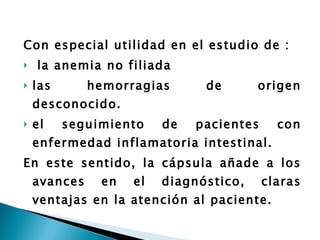 Con especial utilidad en el estudio de : la anemia no filiada las hemorragias de origen desconocido. el seguimiento de pacientes con enfermedad inflamatoria intestinal.  En este sentido, la cápsula añade a los avances en el diagnóstico, claras ventajas en la atención al paciente. 