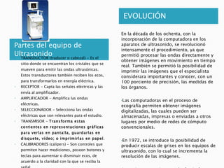 Partes del equipo de Ultrasonido EVOLUCIÓN En la década de los ochenta, con la incorporación de la computadora en los aparatos de ultrasonido, se revolucionó intensamente el procedimiento, ya que permitió procesar las ondas directamente y obtener imágenes en movimiento en tiempo real. También se permitió la posibilidad de imprimir las imágenes que el especialista considerara importantes y conocer, con un 100 porciento de precisión, las medidas de los órganos. Las computadoras en el proceso de ecografía permiten obtener imágenes digitalizadas, las cuales pueden ser almacenadas, impresas o enviadas a otros lugares por medio de redes de cómputo convencionales. En 1972, se introduce la posibilidad de producir escalas de grises en los equipos de ultrasonido, con lo cual se incrementa la resolución de las imágenes. Los primeros equipos producían imágenes en blanco y negro. Actualmente, en los equipos Doppler se utiliza la escala de color y la imagen obtenida es tridimensional . TRANSDUCTOR (traducer o cabezal) - Es el sitio donde se encuentran los cristales que se mueven para emitir las ondas ultrasónicas. Estos transductores también reciben los ecos, para transformarlos en energía eléctrica.  RECEPTOR - Capta las señales eléctricas y las envía al amplificador.  AMPLIFICADOR - Amplifica las ondas eléctricas.  SELECCIONADOR - Selecciona las ondas eléctricas que son relevantes para el estudio.  TRANSMISOR -  Transforma estas corrientes en representaciones gráficas para verlas en pantalla, guardarlas en disquete, vídeo; o imprimirlas en papel .  CALIBRADORES (calipers) – Son controles que permiten hacer mediciones, poseen botones y teclas para aumentar o disminuir ecos, de acuerdo a la claridad con la que se reciba la señal.  TECLADO – Permite introducir comandos y los datos de paciente, así como los indicadores de la sesión, incluyendo fecha del estudio.  IMPRESORA – Para imprimir las imágenes en papel.  