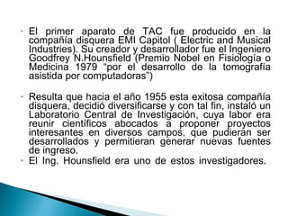 El primer aparato de TAC fue producido en la compañía disquera EMI Capitol ( Electric and Musical Industries). Su creador y desarrollador fue el Ingeniero Goodfrey N.Hounsfield (Premio Nobel en Fisiología o Medicina 1979 “por el desarrollo de la tomografía asistida por computadoras”) Resulta que hacia el año 1955 esta exitosa compañía disquera, decidió diversificarse y con tal fin, instaló un Laboratorio Central de Investigación, cuya labor era reunir científicos abocados a proponer proyectos interesantes en diversos campos, que pudieran ser desarrollados y permitieran generar nuevas fuentes de ingreso.  El Ing. Hounsfield era uno de estos investigadores.  