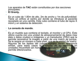 Los aparatos de  TAC  están constituidos por dos secciones principales: El Granty. Es un cubo de 1.80m de alto, 2m de ancho y 1m de pofundidad. Tiene un orificio al centro por donde se introduce al paciente recostado en una camilla. Este cubo contiene el tubo de rayos X móvil y un sistema de detección.  La consola de mando. Es un mueble que contiene el teclado, el monitor y el CPU. Éste último cuenta con una unidad de almacenamiento de datos (raw data o datos crudos) e imágenes y un transductor (FRU) que le permite reconstruir la imagen a partir de una matríz de puntos. Se le asigna un número a cada pixel, que es la unidad de matríz. Algunos de los tejidos del cuerpo humano tienen apariencia similar, para estos casos la medición de su densidad en unidades Housnfield (en honor a su descubridor), es lo que nos permite diferenciarlos. 