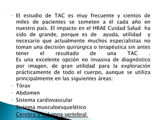 El estudio de TAC es muy frecuente y cientos de miles de pacientes se someten a él cada año en nuestro país. El impacto en el HRAE Cuidad Salud  ha sido de grande, porque es de  ayuda, utilidad  y necesario que actualmente muchos especialistas no toman una decisión quirúrgica o terapéutica sin antes tener el resultado de una TAC . Es una excelente opción no invasiva de diagnóstico por imagen, de gran utilidad para la exploración prácticamente de todo el cuerpo, aunque se utiliza principalmente en las siguientes áreas: Tórax Abdomen Sistema cardiovascular Sistema musculoesquelético Cerebro y columna vertebral  
