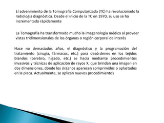 El advenimiento de la Tomografía Computarizada (TC) ha revolucionado la radiología diagnóstica. Desde el inicio de la TC en 1970, su uso se ha incrementado rápidamente La Tomografía ha transformado mucho la imagenología médica al proveer vistas tridimensionales de los órganos o región corporal de interés Hace no demasiados años, el diagnóstico y la programación del tratamiento (cirugía, fármacos, etc.) para desórdenes en los tejidos blandos (cerebro, hígado, etc.) se hacía mediante procedimientos invasivos y técnicas de aplicación de rayos X, que brindan una imagen en dos dimensiones, donde los órganos aparecen comprimidos o aplastados en la placa. Actualmente, se aplican nuevos procedimientos 