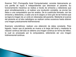 Scanner TAC (Tomografia Axial Computarizada): consiste básicamente en una parrilla de rayos X independientes que atraviesan al paciente. Su funcionamiento mecánico se realiza a través de emisores y detectores que giran simultáneamente y, al realizar una revolución completa, se envían los datos a una computadora que los analiza. De la cuadrícula formada, con los emisores y detectores, a cada una se le asigna un tono gris de tal manera que se logra la imagen de un corte en rebanadas del paciente. Mediante el avance del paciente en el tubo radiológico se realizan cortes sucesivos hasta obtener una imagen prácticamente tridimensional.  Scanners volumétricos: realizan una obtención de datos constante. Para lograrlo, hacen que el paciente se mueva a lo largo del túnel y mediante la rotación continua del tubo se obtiene una imagen continua en forma de hélice, la cual es procesada por la computadora, obteniendo así una imagen tridimensional continua. 