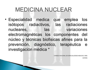 MEDICINA NUCLEAR Especialidad medica que emplea los isótopos radiactivos, las radiaciones nucleares, las variaciones electromagnéticas los componentes del núcleo y técnicas biofisicas afines para la prevención, diagnóstico, terapéutica e investigación médica * CONSEJO NACIONAL DE ESPECIALIDADES MEDICAS (1986) ESPAÑA 