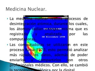 La medicina nuclear realiza procesos de desintegración atómica, durante los cuales, los átomos radían energía, misma que es registrada y analizada por las computadoras.  Las computadoras se utilizaron en este proceso hacia 1970, esto permitió analizar más rápido los datos, además de poder enviarlos y compartirlos con otros profesionales médicos. Con ello, se cambió la tecnología analógica por la digital  