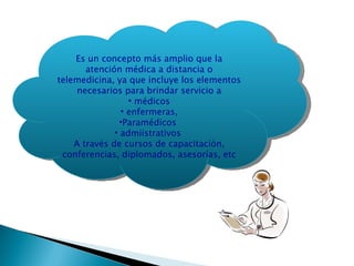 Es un concepto más amplio que la atención médica a distancia o telemedicina, ya que incluye los elementos necesarios para brindar servicio a médicos enfermeras, Paramédicos  admiistrativos  A través de cursos de capacitación, conferencias, diplomados, asesorías, etc 