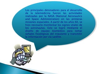 Los principales detonadores para el desarrollo de la telemedicina fueron las actividades realizadas por la NASA (National Aeronautics and Space Administration) en las primeras misiones espaciales. A partir de los años 60, se hizo necesario monitorear los signos vitales de los astronautas. Esto se logró mediante el diseño de equipo biomédico para tomar señales fisiológicas del tripulante y transmitir la información por vía satélite. 