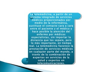 La telemedicina, a partir de un sistema integrado de servicios médicos proporcionados por medio de la informática, sustituye el contacto cara a cara entre el paciente y el médico y hace posible la atención del enfermo por médicos especialistas, sin importar la distancia que los separe, pero lo más importante, en tiempo real. La telemedicina favorece la prestación de servicios médicos en cualquier parte del mundo, a través de la combinación de expertos en servicios de la salud y expertos en telecomunicaciones. 