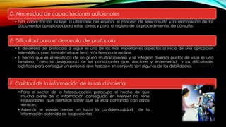 D. Necesidad de capacitaciones adicionales
• Esta capacitación incluye la utilización del equipo, el proceso de teleconsulta y la elaboración de los
documentos apropiados para estas tareas y para el registro de los procedimientos de consulta.
E. Dificultad para el desarrollo del protocolo
• El desarrollo del protocolo a seguir es uno de los más importantes aspectos al inicio de una aplicación
telemédica, pero también el que lleva más tiempo de realizar.
• El hecho que es el resultado de un grupo multidiciplinario y se integran diversos puntos de vista es una
fortaleza, pero la desigualdad de los participantes (p.e. doctores y enfermeras) y las dificultades
logísticas para conseguir un personal que trabajen en conjunto son algunas de las debilidades.
F. Calidad de la información de la salud incierta
• Para el sector de la teleeducación preocupa el hecho de que
mucha parte de la información conseguida en Internet no tiene
regulaciones que permitan saber que se está contando con datos
veraces.
• Además se puede perder un tanto la confidencialidad de la
información obtenida de los pacientes
 