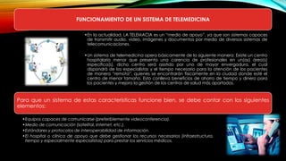 FUNCIONAMIENTO DE UN SISTEMA DE TELEMEDICINA
•En la actualidad, LA TELEMACIA es un “medio de apoyo”, ya que son sistemas capaces
de transmitir audio, video, imágenes y documentos por medio de diversos sistemas de
telecomunicaciones.
•Un sistema de telemedicina opera básicamente de la siguiente manera: Existe un centro
hospitalario menor que presenta una carencia de profesionales en un(as) área(s)
específica(s), dicho centro será asistido por uno de mayor envergadura, el cual
dispondrá de los especialistas y el tiempo necesario para la atención de los pacientes
de manera “remota”, quienes se encontrarán físicamente en la ciudad donde esté el
centro de menor tamaño. Esto conlleva beneficios de ahorro de tiempo y dinero para
los pacientes y mejora la gestión de los centros de salud más apartados.
Para que un sistema de estas características funcione bien, se debe contar con los siguientes
elementos:
•Equipos capaces de comunicarse (preferiblemente videoconferencia).
•Medio de comunicación (satelital, Internet, etc.).
•Estándares y protocolos de interoperabilidad de información.
•El hospital o clínica de apoyo que debe gestionar los recursos necesarios (infraestructura,
tiempo y especialmente especialistas) para prestar los servicios médicos.
 