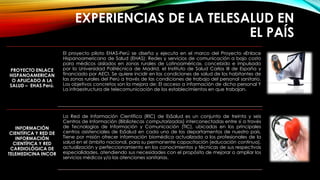 EXPERIENCIAS DE LA TELESALUD EN
EL PAÍS
PROYECTO ENLACE
HISPANOAMERICAN
O APLICADO A LA
SALUD – EHAS Perú.
El proyecto piloto EHAS-Perú se diseña y ejecuta en el marco del Proyecto «Enlace
Hispanoamericano de Salud (EHAS): Redes y servicios de comunicación a bajo costo
para médicos aislados en zonas rurales de Latinoamérica», concebido e impulsado
por la Universidad Politécnica de Madrid, el Instituto de Salud Carlos III de España y
financiado por AECI. Se quiere incidir en las condiciones de salud de los habitantes de
las zonas rurales del Perú a través de las condiciones de trabajo del personal sanitario.
Los objetivos concretos son la mejora de: El acceso a información de dicho personal Y
La infraestructura de telecomunicación de los establecimientos en que trabajan.
INFORMACIÓN
CIENTÍFICA Y RED DE
INFORMACIÓN
CIENTÍFICA Y RED
CARDIOLÓGICA DE
TELEMEDICINA INCOR
La Red de Información Científica (RIC) de EsSalud es un conjunto de treinta y seis
Centros de Información (Bibliotecas computarizadas) interconectadas entre si a través
de Tecnologías de Información y Comunicación (TIC), ubicadas en los principales
centros asistenciales de EsSalud en cada uno de los departamentos de nuestro país.
Tiene por misión ofrecer información biomédica actualizada a los profesionales de la
salud en el ámbito nacional, para su permanente capacitación (educación continua),
actualización y perfeccionamiento en los conocimientos y técnicas de sus respectivas
especialidades, atendiendo sus necesidades con el propósito de mejorar o ampliar los
servicios médicos y/o las atenciones sanitarias.
 