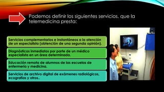Podemos definir los siguientes servicios, que la
telemedicina presta:
Servicios complementarios e instantáneos a la atención
de un especialista (obtención de una segunda opinión).
Diagnósticos inmediatos por parte de un médico
especialista en un área determinada.
Educación remota de alumnos de las escuelas de
enfermería y medicina.
Servicios de archivo digital de exámenes radiológicos,
ecografías y otros..
 