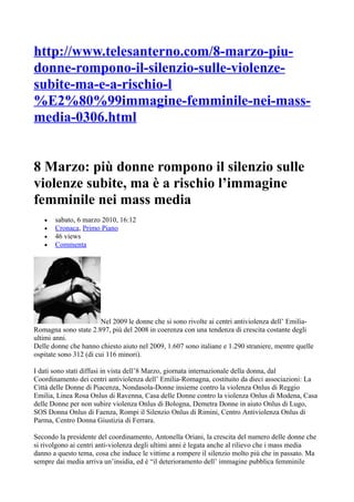 http://www.telesanterno.com/8-marzo-piu-
donne-rompono-il-silenzio-sulle-violenze-
subite-ma-e-a-rischio-l
%E2%80%99immagine-femminile-nei-mass-
media-0306.html


8 Marzo: più donne rompono il silenzio sulle
violenze subite, ma è a rischio l’immagine
femminile nei mass media
   •   sabato, 6 marzo 2010, 16:12
   •   Cronaca, Primo Piano
   •   46 views
   •   Commenta




                        Nel 2009 le donne che si sono rivolte ai centri antiviolenza dell’ Emilia-
Romagna sono state 2.897, più del 2008 in coerenza con una tendenza di crescita costante degli
ultimi anni.
Delle donne che hanno chiesto aiuto nel 2009, 1.607 sono italiane e 1.290 straniere, mentre quelle
ospitate sono 312 (di cui 116 minori).

I dati sono stati diffusi in vista dell’8 Marzo, giornata internazionale della donna, dal
Coordinamento dei centri antiviolenza dell’ Emilia-Romagna, costituito da dieci associazioni: La
Città delle Donne di Piacenza, Nondasola-Donne insieme contro la violenza Onlus di Reggio
Emilia, Linea Rosa Onlus di Ravenna, Casa delle Donne contro la violenza Onlus di Modena, Casa
delle Donne per non subire violenza Onlus di Bologna, Demetra Donne in aiuto Onlus di Lugo,
SOS Donna Onlus di Faenza, Rompi il Silenzio Onlus di Rimini, Centro Antiviolenza Onlus di
Parma, Centro Donna Giustizia di Ferrara.

Secondo la presidente del coordinamento, Antonella Oriani, la crescita del numero delle donne che
si rivolgono ai centri anti-violenza degli ultimi anni è legata anche al rilievo che i mass media
danno a questo tema, cosa che induce le vittime a rompere il silenzio molto più che in passato. Ma
sempre dai media arriva un’insidia, ed è “il deterioramento dell’ immagine pubblica femminile
 