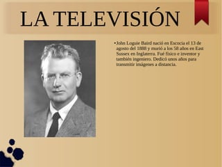 LA TELEVISIÓN
● John Loguie Baird nació en Escocia el 13 de
agosto del 1888 y murió a los 58 años en East
Sussex en Inglaterra. Fué físico e inventor y
también ingeniero. Dedicó unos años para
transmitir imágenes a distancia.
 