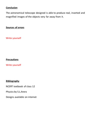 Conclusion
The astronomical telescope designed is able to produce real, inverted and
magnified images of the objects very far away from it.
Sources of errors
Write yourself
Precautions
Write yourself
Bibliography
NCERT textbook of class 12
Physics by S.L.Arora
Designs available on internet
 