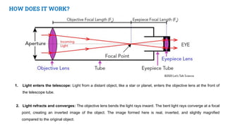 HOW DOES IT WORK?
1. Light enters the telescope: Light from a distant object, like a star or planet, enters the objective lens at the front of
the telescope tube.
2. Light refracts and converges: The objective lens bends the light rays inward. The bent light rays converge at a focal
point, creating an inverted image of the object. The image formed here is real, inverted, and slightly magnified
compared to the original object.
 