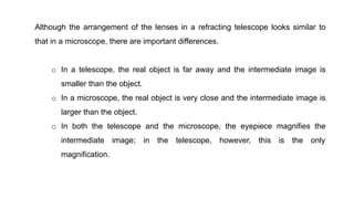 Although the arrangement of the lenses in a refracting telescope looks similar to
that in a microscope, there are important differences.
o In a telescope, the real object is far away and the intermediate image is
smaller than the object.
o In a microscope, the real object is very close and the intermediate image is
larger than the object.
o In both the telescope and the microscope, the eyepiece magnifies the
intermediate image; in the telescope, however, this is the only
magnification.
 