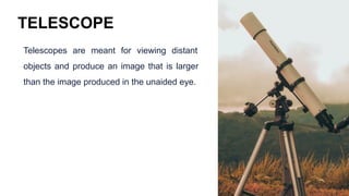 TELESCOPE
Telescopes are meant for viewing distant
objects and produce an image that is larger
than the image produced in the unaided eye.
 