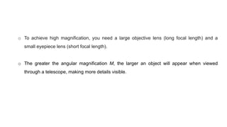 o To achieve high magnification, you need a large objective lens (long focal length) and a
small eyepiece lens (short focal length).
o The greater the angular magnification M, the larger an object will appear when viewed
through a telescope, making more details visible.
 