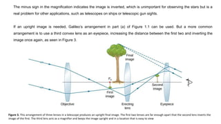 The minus sign in the magnification indicates the image is inverted, which is unimportant for observing the stars but is a
real problem for other applications, such as telescopes on ships or telescopic gun sights.
If an upright image is needed, Galileo’s arrangement in part (a) of Figure 1.1 can be used. But a more common
arrangement is to use a third convex lens as an eyepiece, increasing the distance between the first two and inverting the
image once again, as seen in Figure 3.
Figure 3. This arrangement of three lenses in a telescope produces an upright final image. The first two lenses are far enough apart that the second lens inverts the
image of the first. The third lens acts as a magnifier and keeps the image upright and in a location that is easy to view
 