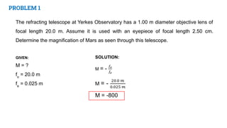 PROBLEM 1
The refracting telescope at Yerkes Observatory has a 1.00 m diameter objective lens of
focal length 20.0 m. Assume it is used with an eyepiece of focal length 2.50 cm.
Determine the magnification of Mars as seen through this telescope.
GIVEN:
M = ?
fo
= 20.0 m
fe
= 0.025 m
 