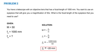 PROBLEM 2
You have a telescope with an objective lens that has a focal length of 1000 mm. You want to use an
eyepiece that will give you a magnification of 50x. What is the focal length of the eyepiece that you
need to use?
GIVEN:
M = 50
fo
= 1000 mm
fe
= ?
 