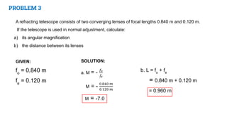 PROBLEM 3
A refracting telescope consists of two converging lenses of focal lengths 0.840 m and 0.120 m.
If the telescope is used in normal adjustment, calculate:
a) its angular magnification
b) the distance between its lenses
GIVEN:
fo
= 0.840 m
fe
= 0.120 m
b. L = fo
+ fe
= 0.840 m + 0.120 m
= 0.960 m
 