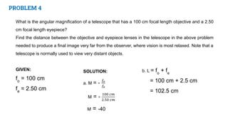 PROBLEM 4
What is the angular magnification of a telescope that has a 100 cm focal length objective and a 2.50
cm focal length eyepiece?
Find the distance between the objective and eyepiece lenses in the telescope in the above problem
needed to produce a final image very far from the observer, where vision is most relaxed. Note that a
telescope is normally used to view very distant objects.
GIVEN:
fo
= 100 cm
fe
= 2.50 cm
b. L = fo
+ fe
= 100 cm + 2.5 cm
= 102.5 cm
 
