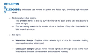REFLECTIN
G
TELESCOPE
S
o Reflecting telescopes use mirrors to gather and focus light, providing high-resolution
views.
o Reflectors have two mirrors.
― The primary mirror is the big curved mirror at the back of the tube that begins to
focus the light.
― The secondary mirror is the smaller mirror at the front of the tube. It redirects the
light towards your eye.
o Two types:
― Newtonian design: Diagonal mirror reflects light to side for eyepiece viewing
(common in amateur telescopes).
― Cassegrain design: Convex mirror reflects light back through a hole in the main
mirror to the eyepiece (used in major telescopes like Hubble).
 