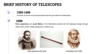 BRIEF HISTORY OF TELESCOPES
1 1350-1450
Invention of convex and concave lenses lays the groundwork for telescopes..
2 1608
Hans Lippershey and Jacob Metius in the Netherlands patents the first telescope design (though
others claim credit), initially designed for maritime use.
Hans Lippershey (1570-1619) Jacob Metius (1571-1628)
 
