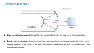 HOW DOES IT WORK?
1. Light enters the telescope: Light rays from the celestial object enter the wide end of the telescope tube.
2. Primary mirror reflection: Similar to a Newtonian telescope, these incoming rays strike the primary mirror
(usually parabolic) at the bottom of the tube. This reflection concentrates the light rays and forms an initial
image at its focal point
 