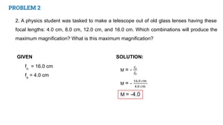 PROBLEM 2
2. A physics student was tasked to make a telescope out of old glass lenses having these
focal lengths: 4.0 cm, 8.0 cm, 12.0 cm, and 16.0 cm. Which combinations will produce the
maximum magnification? What is this maximum magnification?
GIVEN SOLUTION:
fo
= 16.0 cm
fe
= 4.0 cm
 