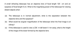 A small refracting telescope has an objective lens of focal length 120 cm and an
eyepiece of focal length 6 cm. What is the magnifying power of the telescope for viewing
distant objects when
(a) The telescope is in normal adjustment, what is the separation between the
objective lens and the eyepiece?
(b) What would be angular magnification of the telescope when the final image is at
infinity?
(c) If this telescope is used to view a 235 m tall tower 5 km away, what is the height
of the image of the tower formed by the objective lens
 