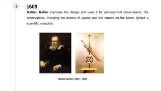 3 1609
Galileo Galilei improves the design and uses it for astronomical observations. His
observations, including the moons of Jupiter and the craters on the Moon, ignited a
scientific revolution.
Galileo Galilei (1564 - 1642)
 