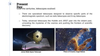 6 Present
Day
Over the centuries, telescopes evolved:
o There are specialized telescopes designed to observe specific parts of the
electromagnetic spectrum, such as radio telescopes and X-ray telescopes.
o Today, advanced telescopes like Hubble and JWST peer into the distant past,
unraveling the mysteries of the cosmos and pushing the frontiers of scientific
discovery.
James Webb Space Telescope Pillars of Creation, Eagle Nebula
 
