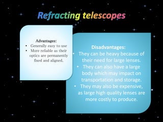 Disadvantages:
• They can be heavy because of
their need for large lenses.
• They can also have a large
body which may impact on
transportation and storage.
• They may also be expensive,
as large high quality lenses are
more costly to produce.
Advantages:
• Generally easy to use
• More reliable as their
optics are permanently
fixed and aligned.
 