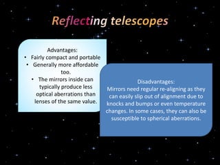 Advantages:
• Fairly compact and portable
• Generally more affordable
too.
• The mirrors inside can
typically produce less
optical aberrations than
lenses of the same value.
Disadvantages:
Mirrors need regular re-aligning as they
can easily slip out of alignment due to
knocks and bumps or even temperature
changes. In some cases, they can also be
susceptible to spherical aberrations.
 