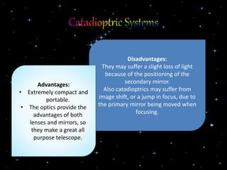 Disadvantages:
They may suffer a slight loss of light
because of the positioning of the
secondary mirror.
Also catadioptrics may suffer from
image shift, or a jump in focus, due to
the primary mirror being moved when
focusing.
Advantages:
• Extremely compact and
portable.
• The optics provide the
advantages of both
lenses and mirrors, so
they make a great all
purpose telescope.
 