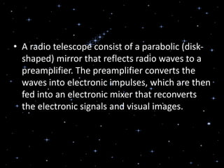 • A radio telescope consist of a parabolic (disk-
shaped) mirror that reflects radio waves to a
preamplifier. The preamplifier converts the
waves into electronic impulses, which are then
fed into an electronic mixer that reconverts
the electronic signals and visual images.
 