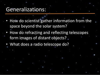 Generalizations:
• How do scientist gather information from the
space beyond the solar system?
• How do refracting and reflecting telescopes
form images of distant objects?
• What does a radio telescope do?
 