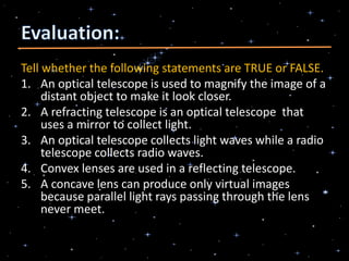 Tell whether the following statements are TRUE or FALSE.
1. An optical telescope is used to magnify the image of a
distant object to make it look closer.
2. A refracting telescope is an optical telescope that
uses a mirror to collect light.
3. An optical telescope collects light waves while a radio
telescope collects radio waves.
4. Convex lenses are used in a reflecting telescope.
5. A concave lens can produce only virtual images
because parallel light rays passing through the lens
never meet.
 