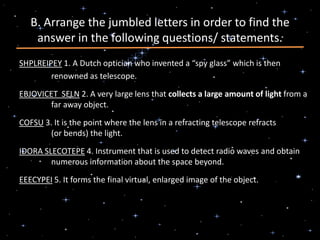 B. Arrange the jumbled letters in order to find the
answer in the following questions/ statements.
SHPLREIPEY 1. A Dutch optician who invented a “spy glass” which is then
renowned as telescope.
EBJOVICET SELN 2. A very large lens that collects a large amount of light from a
far away object.
COFSU 3. It is the point where the lens in a refracting telescope refracts
(or bends) the light.
IDORA SLECOTEPE 4. Instrument that is used to detect radio waves and obtain
numerous information about the space beyond.
EEECYPEI 5. It forms the final virtual, enlarged image of the object.
 