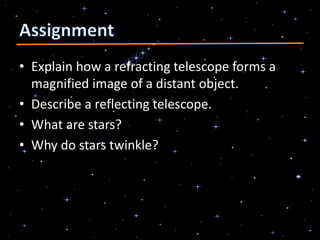 • Explain how a refracting telescope forms a
magnified image of a distant object.
• Describe a reflecting telescope.
• What are stars?
• Why do stars twinkle?
 