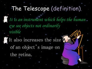 The Telescope (definition)
• It is an instrument which helps the human
eye see objects not ordinarily
visible
• It also increases the size
of an object’s image on
the retina.
 
