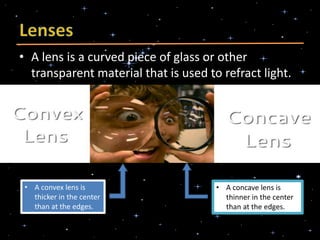 • A lens is a curved piece of glass or other
transparent material that is used to refract light.
• A convex lens is
thicker in the center
than at the edges.
• A concave lens is
thinner in the center
than at the edges.
 
